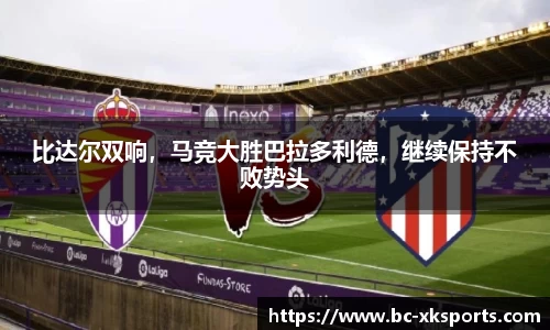 比达尔双响，马竞大胜巴拉多利德，继续保持不败势头