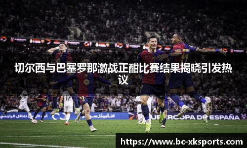 切尔西与巴塞罗那激战正酣比赛结果揭晓引发热议
