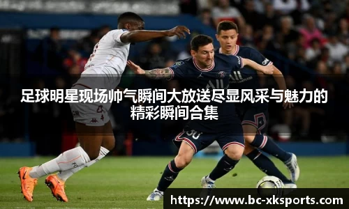 足球明星现场帅气瞬间大放送尽显风采与魅力的精彩瞬间合集